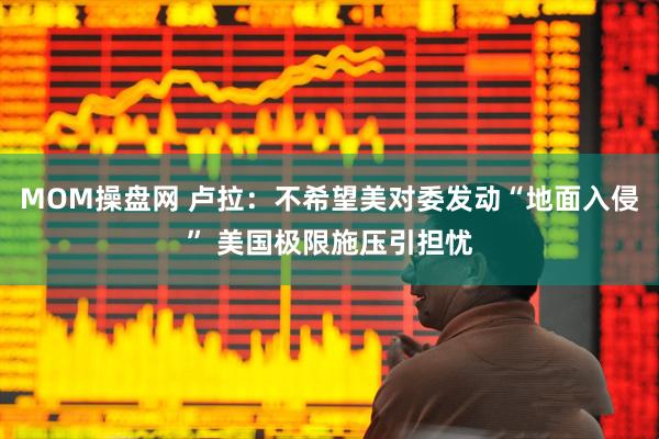 MOM操盘网 卢拉：不希望美对委发动“地面入侵” 美国极限施压引担忧