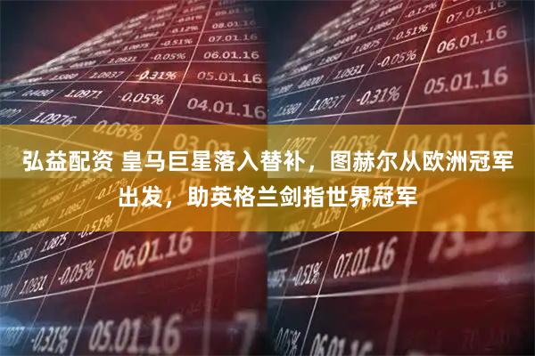 弘益配资 皇马巨星落入替补，图赫尔从欧洲冠军出发，助英格兰剑指世界冠军
