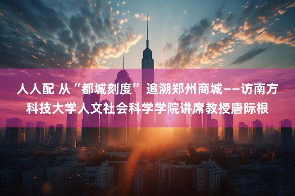 人人配 从“都城刻度” 追溯郑州商城——访南方科技大学人文社会科学学院讲席教授唐际根