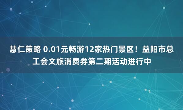 慧仁策略 0.01元畅游12家热门景区！益阳市总工会文旅消费券第二期活动进行中