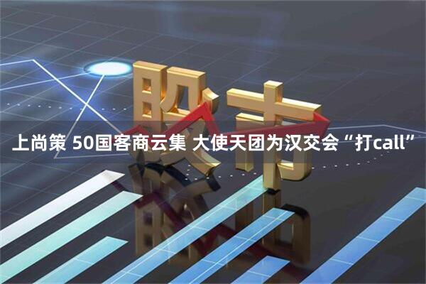 上尚策 50国客商云集 大使天团为汉交会“打call”