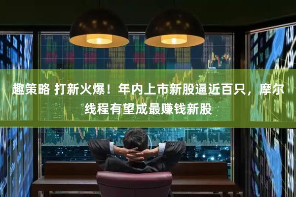 趣策略 打新火爆！年内上市新股逼近百只，摩尔线程有望成最赚钱新股