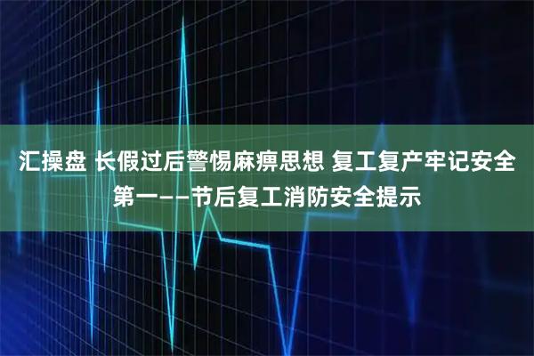 汇操盘 长假过后警惕麻痹思想 复工复产牢记安全第一——节后复工消防安全提示