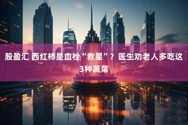 股盈汇 西红柿是血栓“救星”？医生劝老人多吃这3种蔬菜