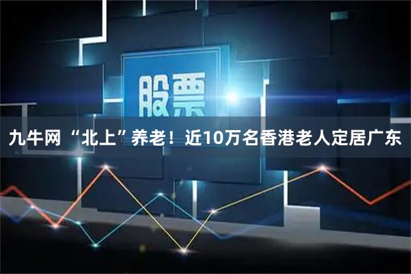 九牛网 “北上”养老！近10万名香港老人定居广东