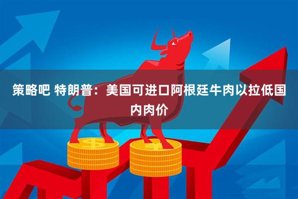 策略吧 特朗普：美国可进口阿根廷牛肉以拉低国内肉价