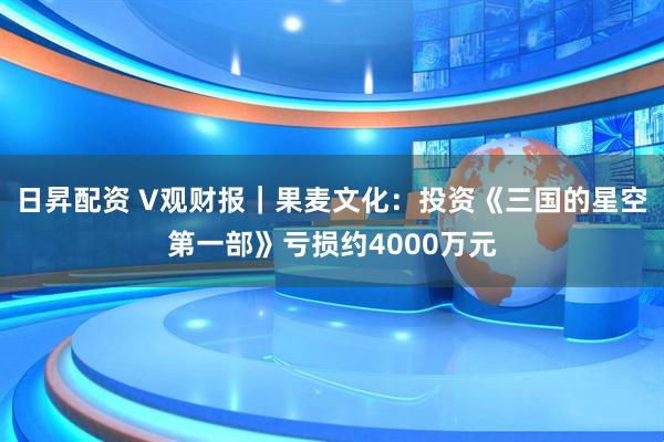 日昇配资 V观财报｜果麦文化：投资《三国的星空第一部》亏损约4000万元