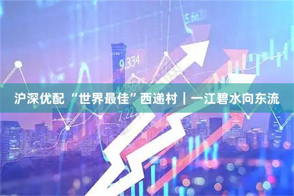 沪深优配 “世界最佳”西递村｜一江碧水向东流