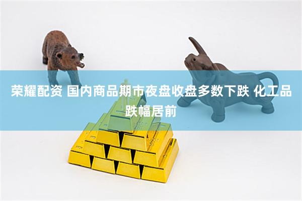 荣耀配资 国内商品期市夜盘收盘多数下跌 化工品跌幅居前
