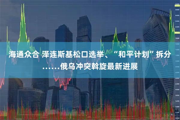 海通众合 泽连斯基松口选举、“和平计划”拆分……俄乌冲突斡旋最新进展