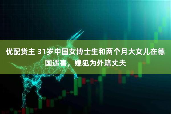 优配货主 31岁中国女博士生和两个月大女儿在德国遇害，嫌犯为外籍丈夫