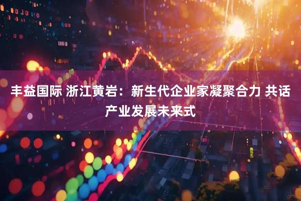 丰益国际 浙江黄岩：新生代企业家凝聚合力 共话产业发展未来式