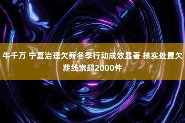 牛千万 宁夏治理欠薪冬季行动成效显著 核实处置欠薪线索超2000件