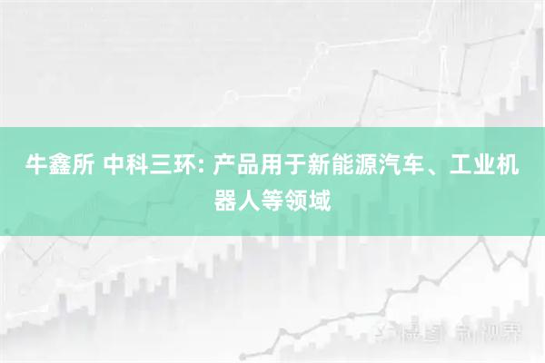 牛鑫所 中科三环: 产品用于新能源汽车、工业机器人等领域