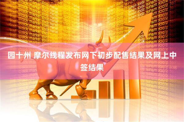 园十州 摩尔线程发布网下初步配售结果及网上中签结果