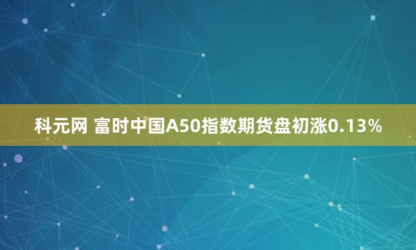 科元网 富时中国A50指数期货盘初涨0.13%