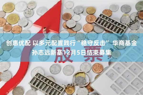 创惠优配 以多元配置践行“稳守反击” 华商基金孙志远新基12月5日结束募集