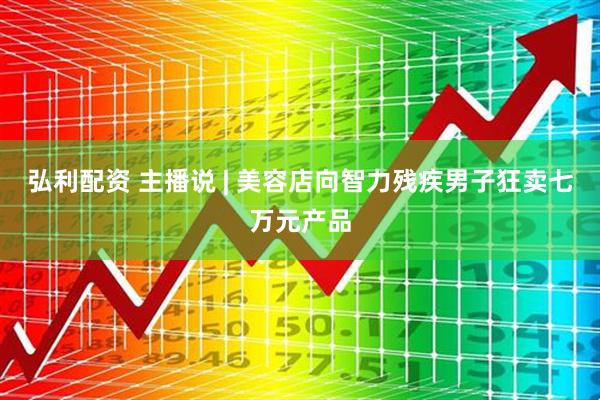 弘利配资 主播说 | 美容店向智力残疾男子狂卖七万元产品