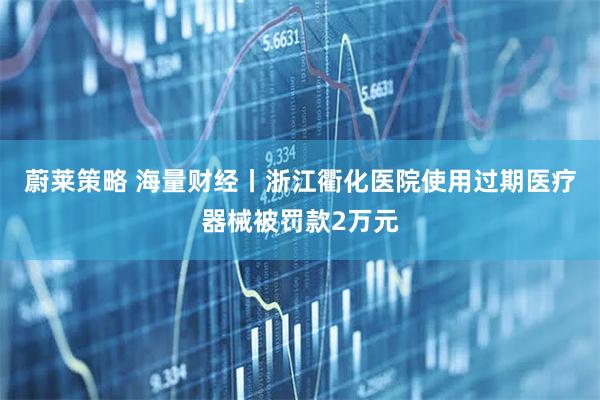 蔚莱策略 海量财经丨浙江衢化医院使用过期医疗器械被罚款2万元