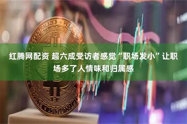 红腾网配资 超六成受访者感觉“职场发小”让职场多了人情味和归属感