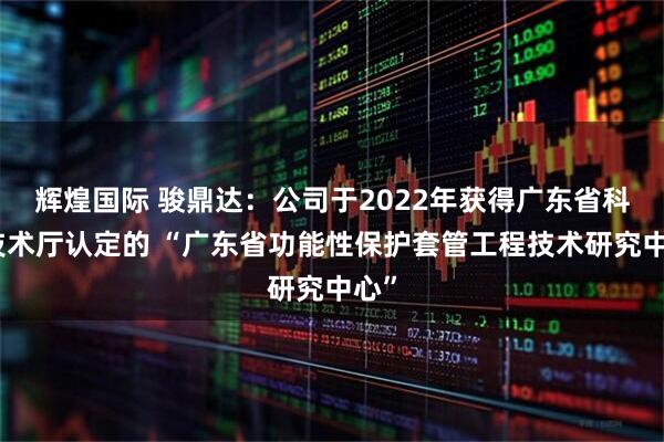 辉煌国际 骏鼎达：公司于2022年获得广东省科学技术厅认定的 “广东省功能性保护套管工程技术研究中心”