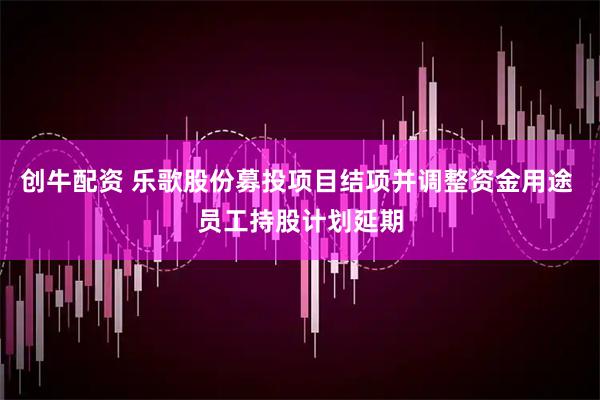创牛配资 乐歌股份募投项目结项并调整资金用途 员工持股计划延期