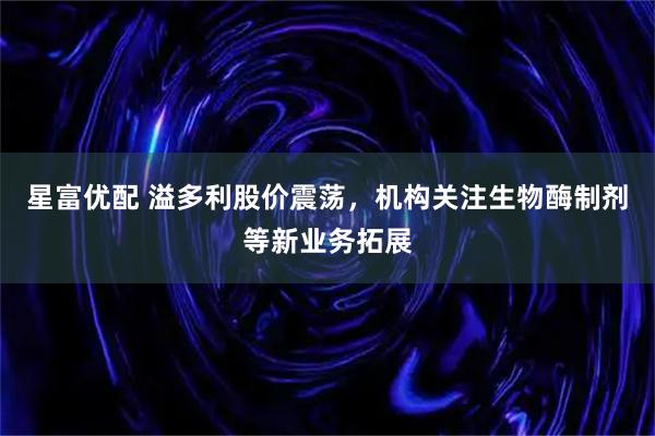 星富优配 溢多利股价震荡，机构关注生物酶制剂等新业务拓展