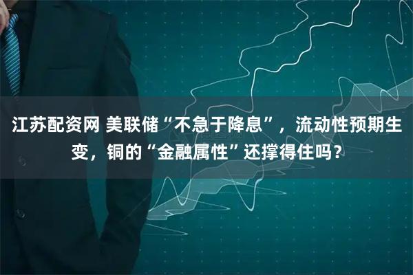 江苏配资网 美联储“不急于降息”，流动性预期生变，铜的“金融属性”还撑得住吗？