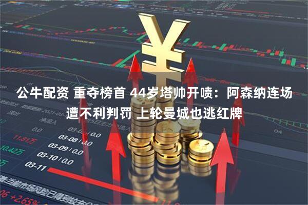 公牛配资 重夺榜首 44岁塔帅开喷：阿森纳连场遭不利判罚 上轮曼城也逃红牌
